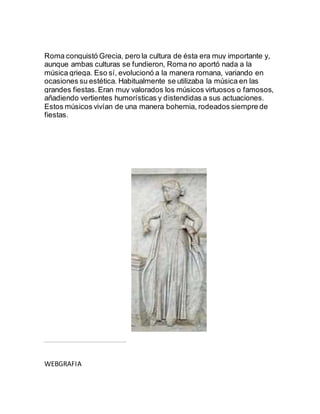 Roma conquistó Grecia, pero la cultura de ésta era muy importante y,
aunque ambas culturas se fundieron, Roma no aportó nada a la
música griega. Eso sí, evolucionó a la manera romana, variando en
ocasiones su estética. Habitualmente se utilizaba la música en las
grandes fiestas.Eran muy valorados los músicos virtuosos o famosos,
añadiendo vertientes humorísticas y distendidas a sus actuaciones.
Estos músicos vivían de una manera bohemia, rodeados siempre de
fiestas.
WEBGRAFIA
 