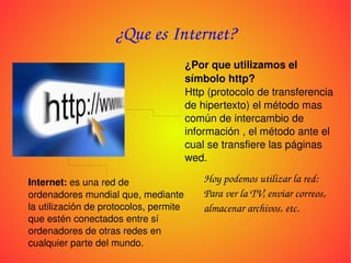¿Que es Internet? ¿Por que utilizamos el símbolo http? Http (protocolo de transferencia de hipertexto) el método mas común de intercambio de información , el método ante el cual se transfiere las páginas wed. Internet: es una red de ordenadores mundial que, mediante la utilización de protocolos, permite que estén conectados entre sí ordenadores de otras redes en cualquier parte del mundo. Hoy podemos utilizar la red: Para ver la TV, enviar correos, almacenar archivos, etc.