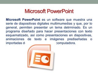 Microsoft PowerPoint
Microsoft PowerPoint es un software que muestra una
serie de diapositivas digitales multimumedias y que, por lo
general, permiten presentar un tema detrminado. Es un
programa diseñado para hacer presentaciones con texto
esquematizado, así como presentaciones en diapositivas,
animaciones de texto e imágenes prediseñadas o
importadas desde imágenes de la computadora.

 