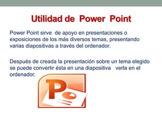 Utilidad de Power Point
Power Point sirve de apoyo en presentaciones o
exposiciones de los más diversos temas, presentando
varias diapositivas a través del ordenador.
Después de creada la presentación sobre un tema elegido
se puede convertir ésta en una diapositiva verla en el
ordenador.

 
