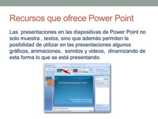 Recursos que ofrece Power Point
Las presentaciones en las diapositivas de Power Point no
solo muestra , textos, sino que además permiten la
posibilidad de utilizar en las presentaciones algunos
gráficos, animaciones, sonidos y videos, dinamizando de
esta forma lo que se está presentando.

 