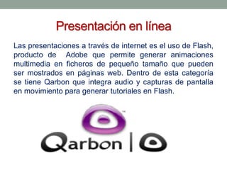 Presentación en línea
Las presentaciones a través de internet es el uso de Flash,
producto de Adobe que permite generar animaciones
multimedia en ficheros de pequeño tamaño que pueden
ser mostrados en páginas web. Dentro de esta categoría
se tiene Qarbon que integra audio y capturas de pantalla
en movimiento para generar tutoriales en Flash.

 