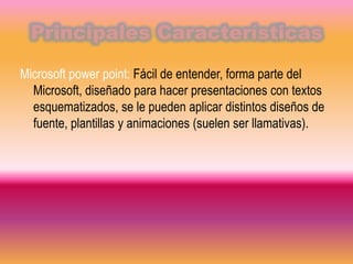Principales Características

Microsoft power point: Fácil de entender, forma parte del
  Microsoft, diseñado para hacer presentaciones con textos
  esquematizados, se le pueden aplicar distintos diseños de
  fuente, plantillas y animaciones (suelen ser llamativas).
 