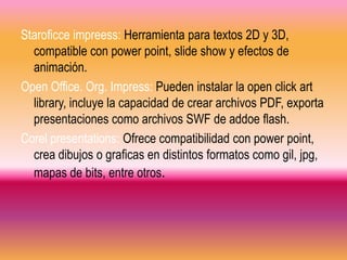 Staroficce impreess: Herramienta para textos 2D y 3D,
  compatible con power point, slide show y efectos de
  animación.
Open Office. Org. Impress: Pueden instalar la open click art
  library, incluye la capacidad de crear archivos PDF, exporta
  presentaciones como archivos SWF de addoe flash.
Corel presentations: Ofrece compatibilidad con power point,
  crea dibujos o graficas en distintos formatos como gil, jpg,
  mapas de bits, entre otros.
 