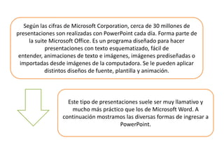 Según las cifras de Microsoft Corporation, cerca de 30 millones de presentaciones son realizadas con PowerPoint cada día. Forma parte de la suite Microsoft Office. Es un programa diseñado para hacer presentaciones con texto esquematizado, fácil de entender, animaciones de texto e imágenes, imágenes prediseñadas o importadas desde imágenes de la computadora. Se le pueden aplicar distintos diseños de fuente, plantilla y animación.Este tipo de presentaciones suele ser muy llamativo y mucho más práctico que los de Microsoft Word. A continuación mostramos las diversas formas de ingresar a PowerPoint.