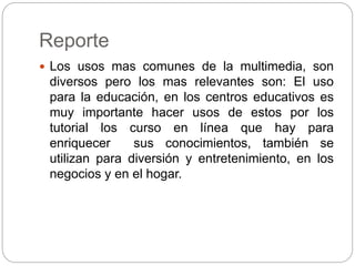 Reporte
 Los usos mas comunes de la multimedia, son
diversos pero los mas relevantes son: El uso
para la educación, en los centros educativos es
muy importante hacer usos de estos por los
tutorial los curso en línea que hay para
enriquecer sus conocimientos, también se
utilizan para diversión y entretenimiento, en los
negocios y en el hogar.
 