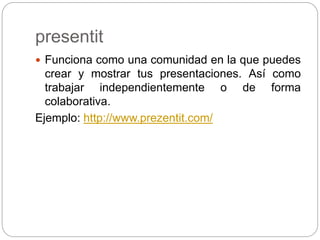 presentit
 Funciona como una comunidad en la que puedes
crear y mostrar tus presentaciones. Así como
trabajar independientemente o de forma
colaborativa.
Ejemplo: http://www.prezentit.com/
 