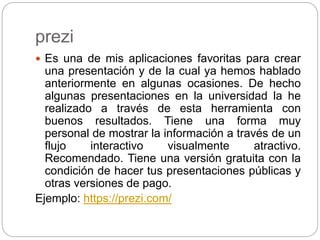 prezi
 Es una de mis aplicaciones favoritas para crear
una presentación y de la cual ya hemos hablado
anteriormente en algunas ocasiones. De hecho
algunas presentaciones en la universidad la he
realizado a través de esta herramienta con
buenos resultados. Tiene una forma muy
personal de mostrar la información a través de un
flujo interactivo visualmente atractivo.
Recomendado. Tiene una versión gratuita con la
condición de hacer tus presentaciones públicas y
otras versiones de pago.
Ejemplo: https://prezi.com/
 