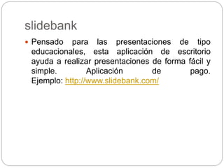 slidebank
 Pensado para las presentaciones de tipo
educacionales, esta aplicación de escritorio
ayuda a realizar presentaciones de forma fácil y
simple. Aplicación de pago.
Ejemplo: http://www.slidebank.com/
 