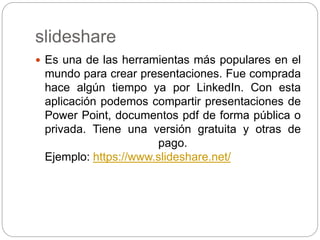 slideshare
 Es una de las herramientas más populares en el
mundo para crear presentaciones. Fue comprada
hace algún tiempo ya por LinkedIn. Con esta
aplicación podemos compartir presentaciones de
Power Point, documentos pdf de forma pública o
privada. Tiene una versión gratuita y otras de
pago.
Ejemplo: https://www.slideshare.net/
 