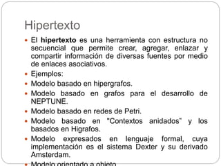 Hipertexto
 El hipertexto es una herramienta con estructura no
secuencial que permite crear, agregar, enlazar y
compartir información de diversas fuentes por medio
de enlaces asociativos.
 Ejemplos:
 Modelo basado en hipergrafos.
 Modelo basado en grafos para el desarrollo de
NEPTUNE.
 Modelo basado en redes de Petri.
 Modelo basado en "Contextos anidados” y los
basados en Higrafos.
 Modelo expresados en lenguaje formal, cuya
implementación es el sistema Dexter y su derivado
Amsterdam.
 