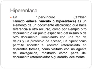 Hiperenlace
 Un hipervínculo (también
llamado enlace, vínculo o hiperenlace) es un
elemento de un documento electrónico que hace
referencia a otro recurso, como por ejemplo otro
documento o un punto específico del mismo o de
otro documento. Combinado con una red de
datos y un protocolo de acceso, un hipervínculo
permite acceder al recurso referenciado en
diferentes formas, como visitarlo con un agente
de navegación, mostrarlo como parte del
documento referenciador o guardarlo localmente.
 