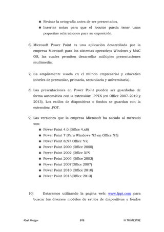  Revisar la ortografía antes de ser presentados.
 Insertar notas para que el locutor pueda tener unas
pequeñas aclaraciones para su exposición.
6) Microsoft Power Point es una aplicación desarrollada por la
empresa Microsoft para los sistemas operativos Windows y MAC
OS, las cuales permiten desarrollar múltiples presentaciones
multimedia.
7) Es ampliamente usada en el mundo empresarial y educativo
(niveles de preescolar, primaria, secundaria y universitaria).
8) Las presentaciones en Power Point pueden ser guardadas de
forma automática con la extensión: .PPTX (en Office 2007-2010 y
2013). Los estilos de diapositivas o fondos se guardan con la
extensión: .POT.
9) Las versiones que la empresa Microsoft ha sacado al mercado
son:
 Power Point 4.0 (Office 4.x8)
 Power Point 7 (Para Windows ’95 en Office ’95)
 Power Point 8(’97 Office ’97)
 Power Point 2000 (Office 2000)
 Power Point 2002 (Office XP9
 Power Point 2003 (Office 2003)
 Power Point 2007(Office 2007)
 Power Point 2010 (Office 2010)
 Power Point 2013(Office 2013)

10)

Estaremos utilizando la pagina web: www.fppt.com para

buscar los diversos modelos de estilos de diapositivas y fondos

Abel Melgar

8ºB

III TRIMESTRE

 
