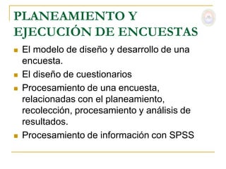 PLANEAMIENTO Y
EJECUCIÓN DE ENCUESTAS
   El modelo de diseño y desarrollo de una
    encuesta.
   El diseño de cuestionarios
   Procesamiento de una encuesta,
    relacionadas con el planeamiento,
    recolección, procesamiento y análisis de
    resultados.
   Procesamiento de información con SPSS
 