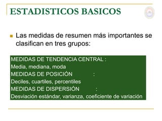 ESTADISTICOS BASICOS

   Las medidas de resumen más importantes se
    clasifican en tres grupos:

MEDIDAS DE TENDENCIA CENTRAL :
Media, mediana, moda
MEDIDAS DE POSICIÓN               :
Deciles, cuartiles, percentiles
MEDIDAS DE DISPERSIÓN               :
Desviación estándar, varianza, coeficiente de variación
 
