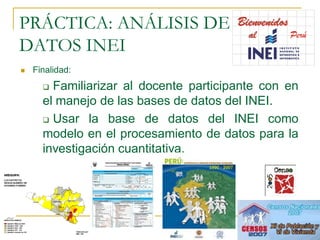 PRÁCTICA: ANÁLISIS DE
DATOS INEI
   Finalidad:
       Familiarizar al docente participante con en
      el manejo de las bases de datos del INEI.
       Usar la base de datos del INEI como

      modelo en el procesamiento de datos para la
      investigación cuantitativa.
 