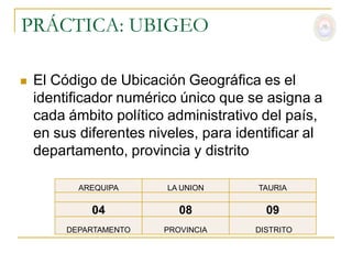 PRÁCTICA: UBIGEO

   El Código de Ubicación Geográfica es el
    identificador numérico único que se asigna a
    cada ámbito político administrativo del país,
    en sus diferentes niveles, para identificar al
    departamento, provincia y distrito

           AREQUIPA      LA UNION      TAURIA

             04            08            09
         DEPARTAMENTO   PROVINCIA      DISTRITO
 