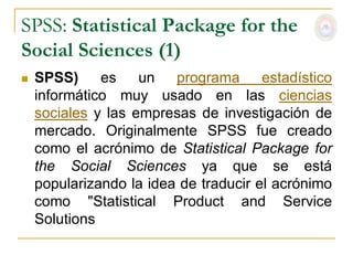 SPSS: Statistical Package for the
Social Sciences (1)
   SPSS)     es    un programa estadístico
    informático muy usado en las ciencias
    sociales y las empresas de investigación de
    mercado. Originalmente SPSS fue creado
    como el acrónimo de Statistical Package for
    the Social Sciences ya que se está
    popularizando la idea de traducir el acrónimo
    como "Statistical Product and Service
    Solutions
 