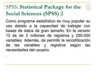SPSS: Statistical Package for the
Social Sciences (SPSS) 2
Como programa estadístico es muy popular su
uso debido a la capacidad de trabajar con
bases de datos de gran tamaño. En la versión
12 es de 2 millones de registros y 250.000
variables. Además, de permitir la recodificación
de las variables y registros según las
necesidades del usuario.
.
 
