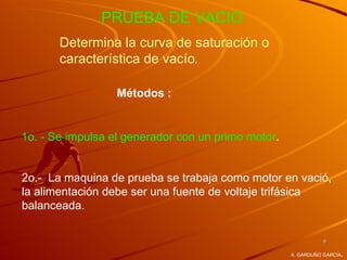 PRUEBA DE VACIO.
       Determina la curva de saturación o
       característica de vacío.

                  Métodos :


1o. - Se impulsa el generador con un primo motor.


2o.- La maquina de prueba se trabaja como motor en vació,
la alimentación debe ser una fuente de voltaje trifásica
balanceada.

                                                              9

                                                                    .
                                                    A. GARDUÑO GARCÍA
 