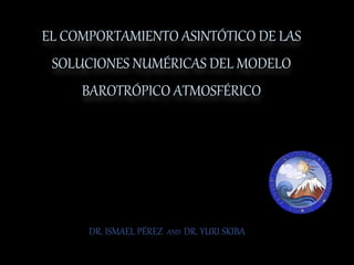 EL COMPORTAMIENTO ASINTÓTICO DE LAS
SOLUCIONES NUMÉRICAS DEL MODELO
BAROTRÓPICO ATMOSFÉRICO
DR. ISMAEL PÉREZ AND DR. YURI SKIBA
 
