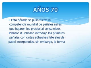 Esta década se puso fuerte la
competencia mundial de pañales así es
que bajaron los precios al consumidor.
Johnson & Johnson introdujo los primeros
pañales con cintas adhesivas laterales de
papel incorporadas, sin embargo, la forma
 