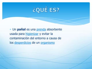 Un pañal es una prenda absorbente
usada para higienizar y evitar la
contaminación del entorno a causa de
los desperdicios de un organismo
 