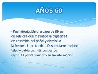 Fue introducida una capa de fibras
de celulosa que mejoraba la capacidad
de absorción del pañal y disminuía
la frecuencia de cambio. Desarrollaron mejores
telas y cubiertas más suaves de
rayón. El pañal comenzó su transformación.
 