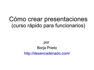 Cómo crear presentaciones (curso rápido para funcionarios) por  Borja Prieto http://desencadenado.com/ 