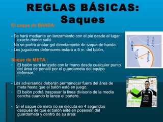 El saque de BANDA:
- Se hará mediante un lanzamiento con el pie desde el lugar
exacto donde salió .
- No se podrá anotar gol directamente de saque de banda.
- Los jugadores defensores estará a 5 m. del balón.
Saque de META :
- El balón será lanzado con la mano desde cualquier punto
del área de penalti por el guardameta del equipo
defensor.
- Los adversarios deberán permanecer fuera del área de
meta hasta que el balón esté en juego.
- El balón podrá traspasar la linea divisoria de la media
cancha cuando lo lance el portero.
- Si el saque de meta no se ejecuta en 4 segundos
después de que el balón esté en posesión del
guardameta y dentro de su área:
REGLAS BÁSICAS:
Saques
 