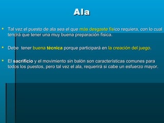AlaAla
 Tal vez el puesto de ala sea el queTal vez el puesto de ala sea el que más desgaste físmás desgaste físico requiera, con lo cualico requiera, con lo cual
tendrá que tener una muy buena preparación física.tendrá que tener una muy buena preparación física.
 Debe tenerDebe tener buenabuena técnicatécnica porque participará enporque participará en la creación del juegola creación del juego..
 ElEl sacrificiosacrificio y el movimiento sin balón son características comunes paray el movimiento sin balón son características comunes para
todos los puestos, pero tal vez el ala, requerirá si cabe un esfuerzo mayor.todos los puestos, pero tal vez el ala, requerirá si cabe un esfuerzo mayor.
 