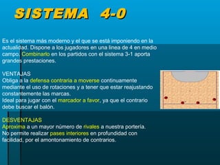 SISTEMA 4-0SISTEMA 4-0
Es el sistema más moderno y el que se está imponiendo en la
actualidad. Dispone a los jugadores en una linea de 4 en medio
campo. Combinarlo en los partidos con el sistema 3-1 aporta
grandes prestaciones.
VENTAJAS
Obliga a la defensa contraria a moverse continuamente
mediante el uso de rotaciones y a tener que estar reajustando
constantemente las marcas.
Ideal para jugar con el marcador a favor, ya que el contrario
debe buscar el balón.
DESVENTAJAS
Aproxima a un mayor número de rivales a nuestra portería.
No permite realizar pases interiores en profundidad con
facilidad, por el amontonamiento de contrarios.
 