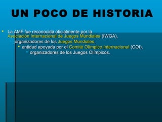  La AMF fue reconocida oficialmente por laLa AMF fue reconocida oficialmente por la
Asociación Internacional de Juegos MundialesAsociación Internacional de Juegos Mundiales (IWGA),(IWGA),
 organizadores de losorganizadores de los Juegos MundialesJuegos Mundiales,,
 entidad apoyada por elentidad apoyada por el Comité Olímpico InternacionalComité Olímpico Internacional (COI),(COI),
 organizadores de los Juegos Olímpicos.organizadores de los Juegos Olímpicos.
UN POCO DE HISTORIA
 