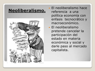  El neoliberalismo hace
Neoliberalismo.     referencia a una
                    política economía con
                    enfasis tecnocrático y
                    macroeconómico.
                   El neoliberalismo
                    pretende cancelar la
                    participación del
                    estado en materia
                    económica y social y
                    darle paso al mercado
                    capitalista.
 