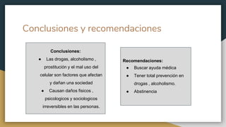Conclusiones y recomendaciones
Conclusiones:
● Las drogas, alcoholismo ,
prostitución y el mal uso del
celular son factores que afectan
y dañan una sociedad
● Causan daños fisicos ,
psicologicos y sociologicos
irreversibles en las personas.
Recomendaciones:
● Buscar ayuda médica
● Tener total prevención en
drogas , alcoholismo.
● Abstinencia
 