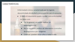 Enfermedad crónica caracterizada por la ingesta
descontrolada de alcohol y preocupación por el consumo.
● Si bien el tratamiento puede ayudar, esta enfermedad
no tiene cura
● Por lo general, se puede realizar un
autodiagnóstico
● No se requieren análisis de laboratorio o estudios
de diagnóstico por imágenes
● Crónicas: pueden durar años o toda la vida
CARACTERÍSTICAS:
 