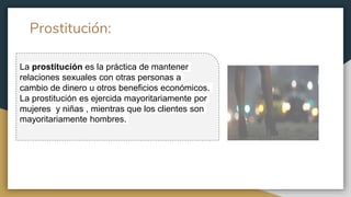 Prostitución:
La prostitución es la práctica de mantener
relaciones sexuales con otras personas a
cambio de dinero u otros beneficios económicos.
La prostitución es ejercida mayoritariamente por
mujeres y niñas , mientras que los clientes son
mayoritariamente hombres.
 