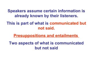 Speakers assume certain information is already known by their listeners. This is part of what is  communicated but not said. Presuppositions and entailments  Two aspects of what is communicated but not said 