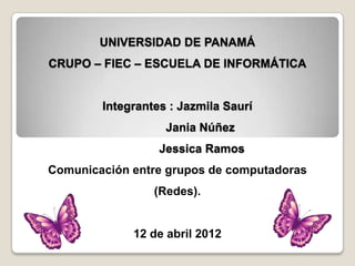 UNIVERSIDAD DE PANAMÁ
CRUPO – FIEC – ESCUELA DE INFORMÁTICA


        Integrantes : Jazmila Saurí
                   Jania Núñez
                  Jessica Ramos
Comunicación entre grupos de computadoras
                 (Redes).


             12 de abril 2012
 