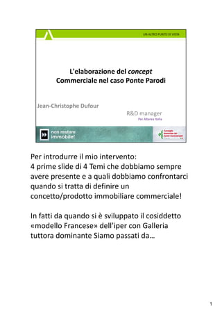 Per introdurre il mio intervento:
4 prime slide di 4 Temi che dobbiamo sempre 
avere presente e a quali dobbiamo confrontarci 
quando si tratta di definire un 
concetto/prodotto immobiliare commerciale!

In fatti da quando si è sviluppato il cosiddetto 
«modello Francese» dell’iper con Galleria
tuttora dominante Siamo passati da…




                                                    1
 