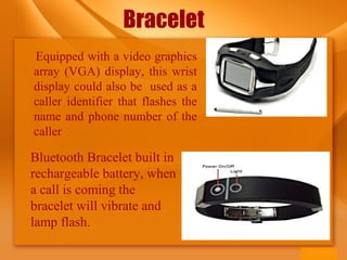 Bracelet
Equipped with a video graphics
array (VGA) display, this wrist
display could also be used as a
caller identifier that flashes the
name and phone number of the
caller
Bluetooth Bracelet built in
rechargeable battery, when
a call is coming the
bracelet will vibrate and
lamp flash.
 