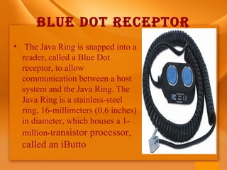 BLUE DOT RECEPTOR
• The Java Ring is snapped into a
reader, called a Blue Dot
receptor, to allow
communication between a host
system and the Java Ring. The
Java Ring is a stainless-steel
ring, 16-millimeters (0.6 inches)
in diameter, which houses a 1-
million-transistor processor,
called an iButto
 