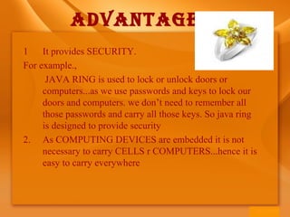 1 It provides SECURITY.
For example.,
JAVA RING is used to lock or unlock doors or
computers...as we use passwords and keys to lock our
doors and computers. we don’t need to remember all
those passwords and carry all those keys. So java ring
is designed to provide security
2. As COMPUTING DEVICES are embedded it is not
necessary to carry CELLS r COMPUTERS...hence it is
easy to carry everywhere
ADVANTAGES
 