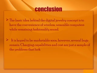 conclusion
 The basic idea behind the digital jewelry concept is to
have the convenience of wireless, wearable computers
while remaining fashionably sound.
 It is hoped to be marketable soon, however, several bugs
remain. Charging capabilities and cost are just a sample of
the problems that lurk
 