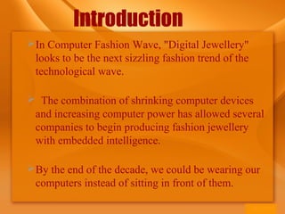 Introduction
In Computer Fashion Wave, "Digital Jewellery"
looks to be the next sizzling fashion trend of the
technological wave.
 The combination of shrinking computer devices
and increasing computer power has allowed several
companies to begin producing fashion jewellery
with embedded intelligence.
By the end of the decade, we could be wearing our
computers instead of sitting in front of them.
 