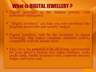 What is DIGITAL JEWELLERY ?
 Digital jewellery is the fashion jewelry with
embedded intelligence.
 “Digital jewellery” can help you solve problems like
forgotten passwords and security badges.
 Digital jewellery, will be the evolution in digital
technology that makes computer elements entirely
compatible with the human form.
 They have the potential to be all-in-one replacements
for your driver’s license, key chain, business cards,
credit cards, health insurance card, corporate security
badge, and loose cash.
 