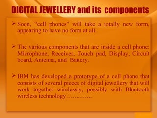 DIGITAL JEWELLERY and its components
 Soon, “cell phones” will take a totally new form,
appearing to have no form at all.
 The various components that are inside a cell phone:
Microphone, Receiver, Touch pad, Display, Circuit
board, Antenna, and Battery.
 IBM has developed a prototype of a cell phone that
consists of several pieces of digital jewellery that will
work together wirelessly, possibly with Bluetooth
wireless technology………….
 