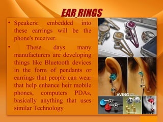 EAR RINGS
• Speakers: embedded into
these earrings will be the
phone's receiver.
• These days many
manufacturers are developing
things like Bluetooth devices
in the form of pendants or
earrings that people can wear
that help enhance heir mobile
phones, computers PDAs,
basically anything that uses
similar Technology
 