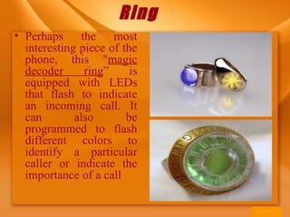 Ring
• Perhaps the most
interesting piece of the
phone, this "magic
decoder ring” is
equipped with LEDs
that flash to indicate
an incoming call. It
can also be
programmed to flash
different colors to
identify a particular
caller or indicate the
importance of a call
 
