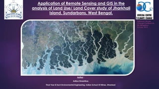 Application of Remote Sensing and GIS in the
analysis of Land Use/ Land Cover study of Jharkhali
Island, Sundarbans, West Bengal.
Author :
Aditya Shreshtkar,
Final Year B.Tech Environmental Engineering, Indian School Of Mines, Dhanbad
National Climate
Change Conference,
IISc Bengaluru
2-3 July, 2015
 